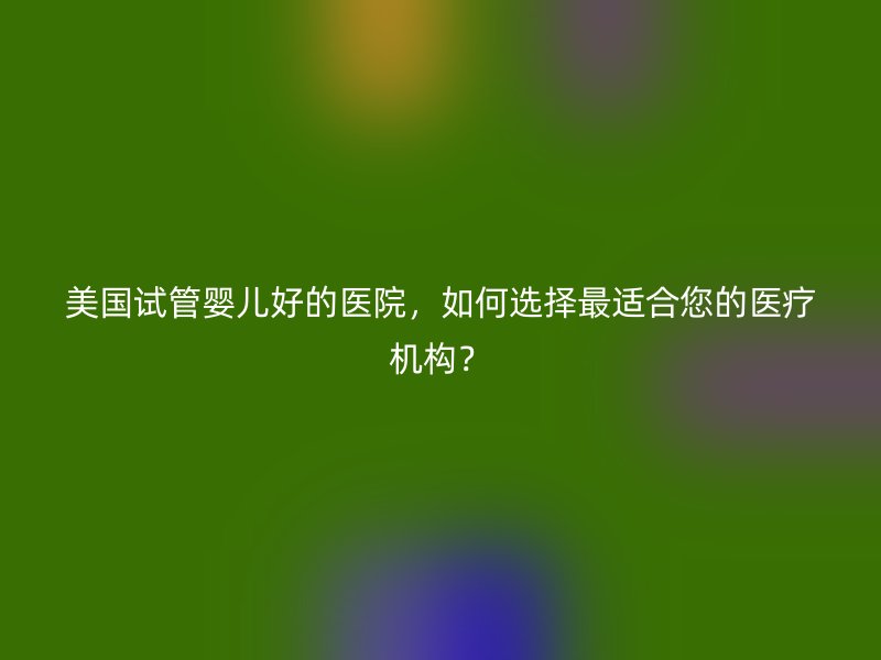 美国试管婴儿好的医院，如何选择最适合您的医疗机构？