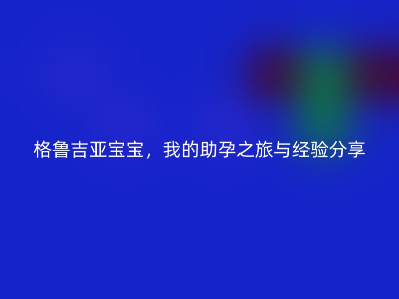 格鲁吉亚宝宝，我的助孕之旅与经验分享