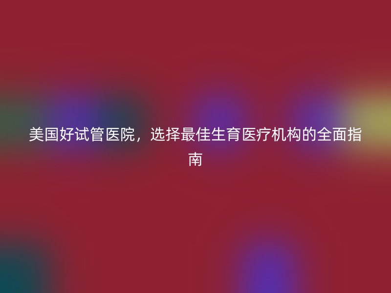 美国好试管医院，选择最佳生育医疗机构的全面指南