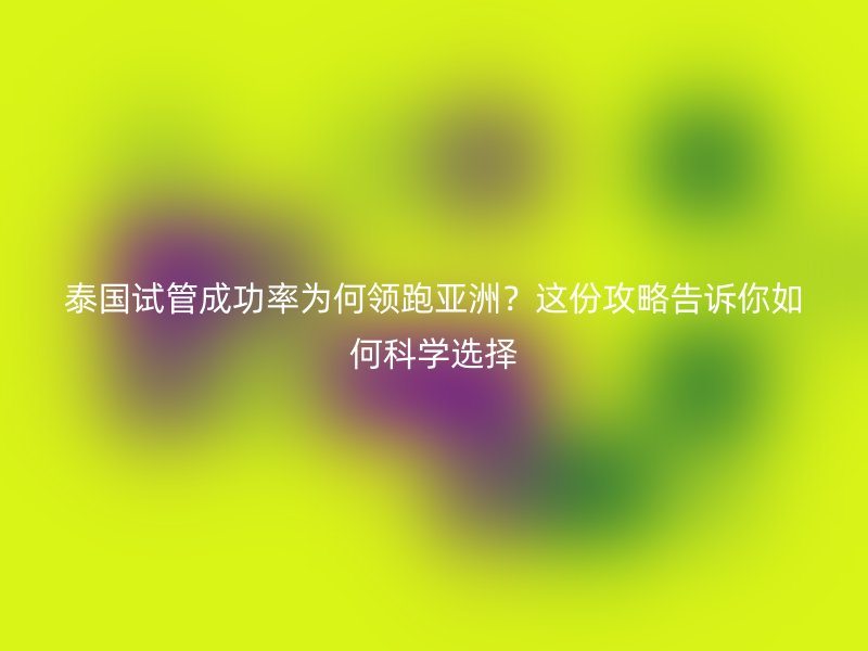 泰国试管成功率为何领跑亚洲？这份攻略告诉你如何科学选择