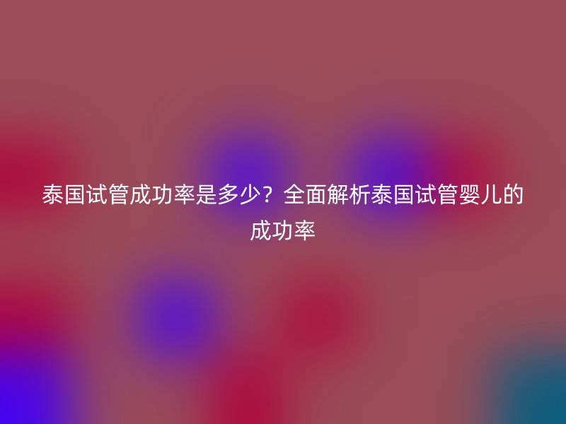 泰国试管成功率是多少？全面解析泰国试管婴儿的成功率