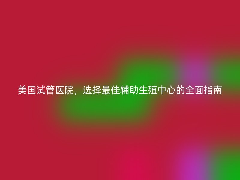 美国试管医院，选择最佳辅助生殖中心的全面指南