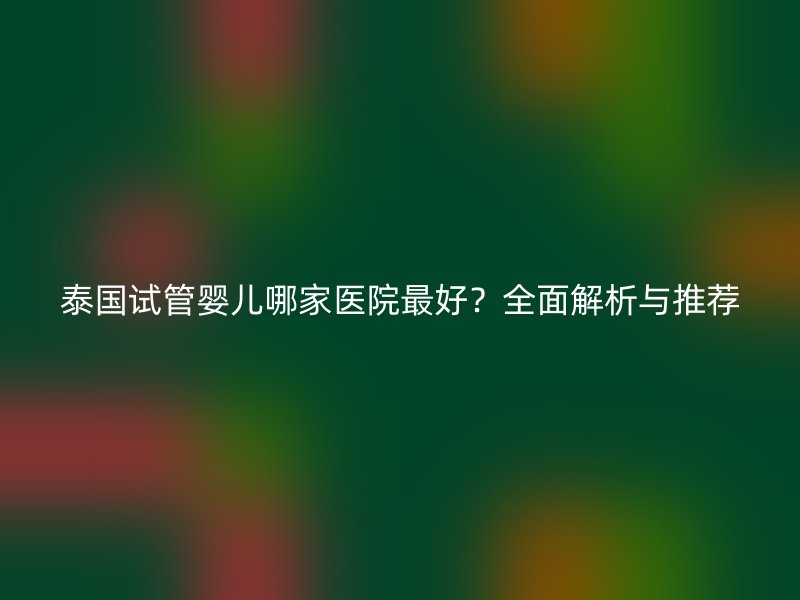 泰国试管婴儿哪家医院最好？全面解析与推荐