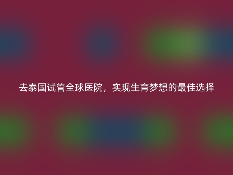 去泰国试管全球医院，实现生育梦想的最佳选择