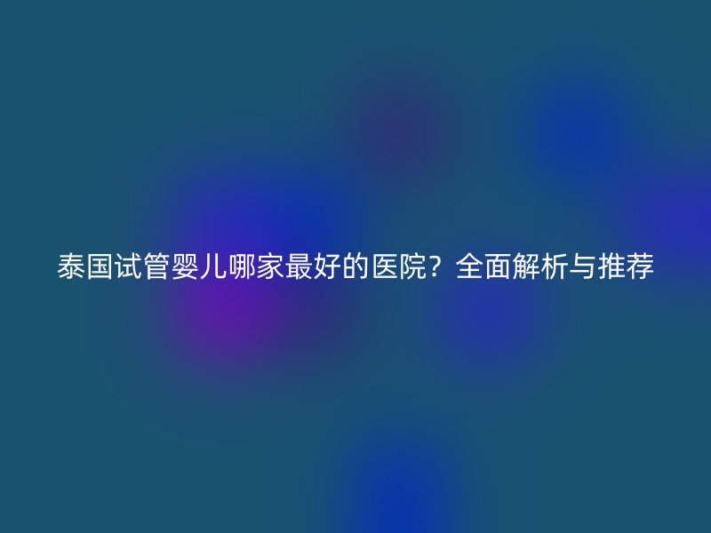 泰国试管婴儿哪家最好的医院？全面解析与推荐