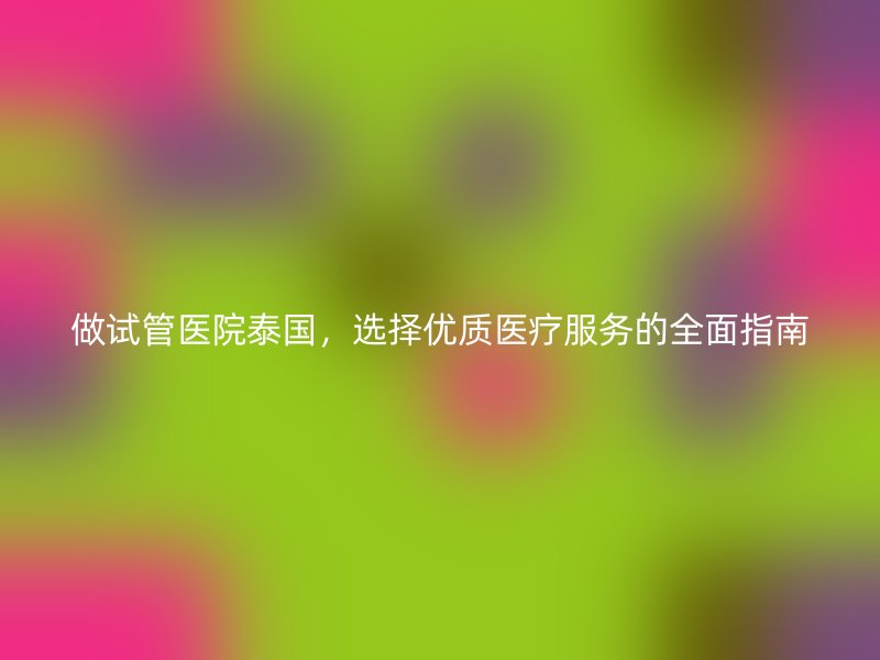 做试管医院泰国，选择优质医疗服务的全面指南