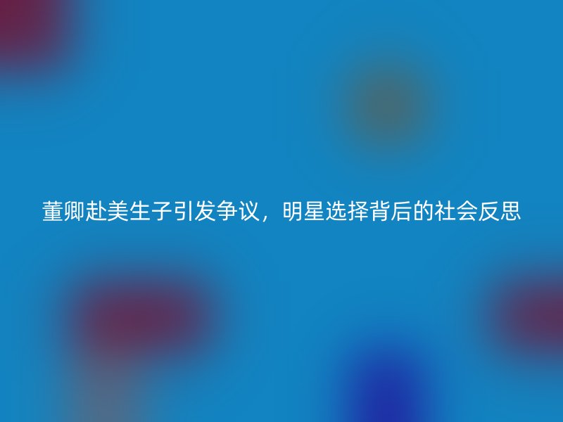 董卿赴美生子引发争议，明星选择背后的社会反思