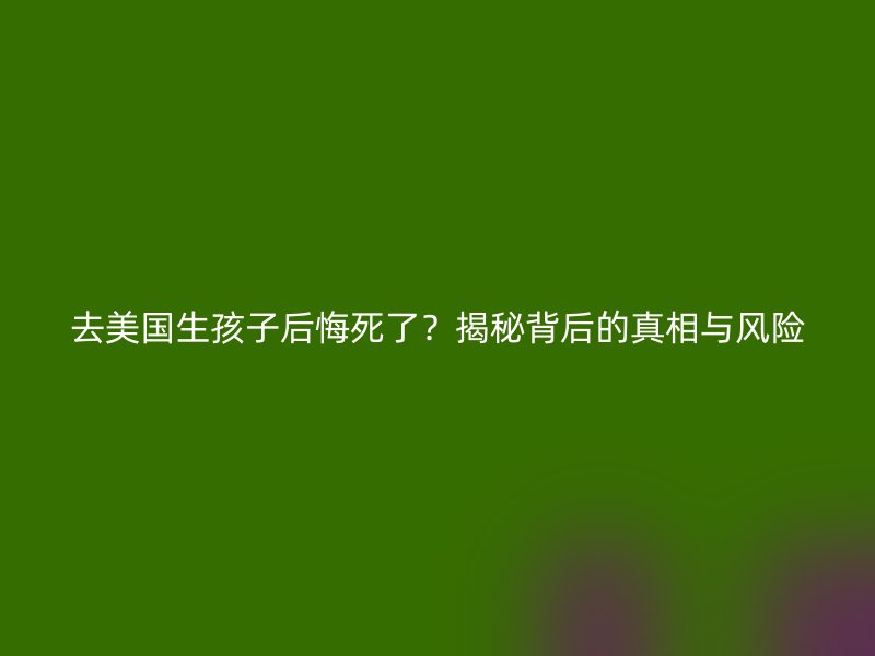 去美国生孩子后悔死了？揭秘背后的真相与风险