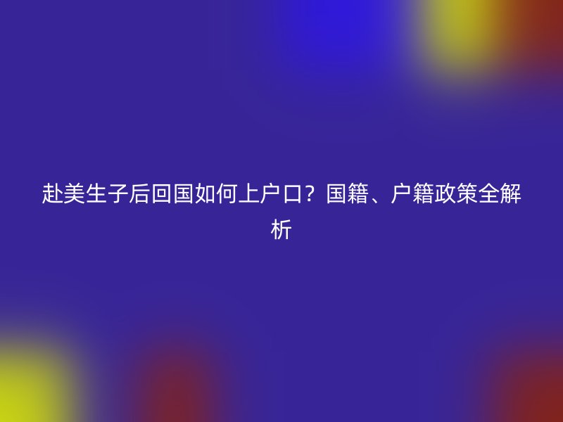 赴美生子后回国如何上户口？国籍、户籍政策全解析
