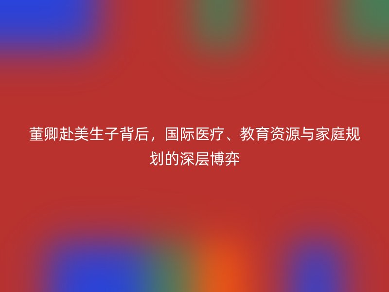 董卿赴美生子背后，国际医疗、教育资源与家庭规划的深层博弈