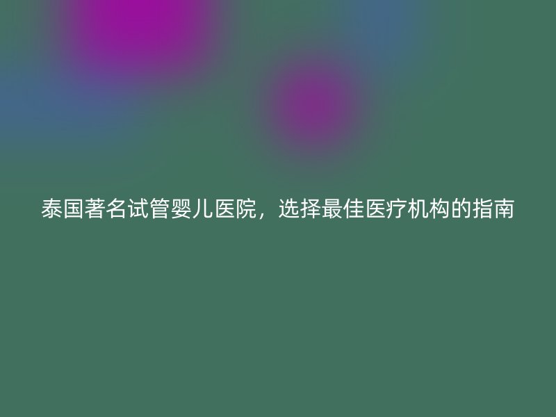 泰国著名试管婴儿医院，选择最佳医疗机构的指南