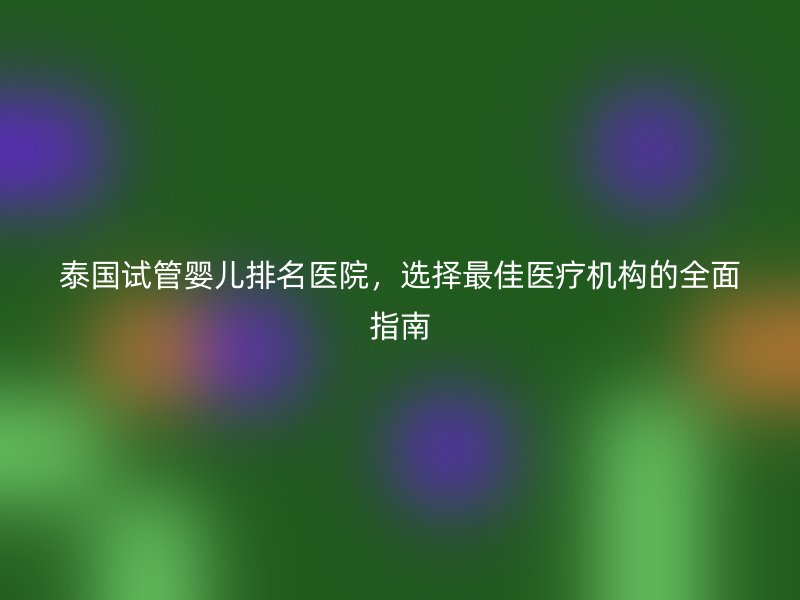 泰国试管婴儿排名医院，选择最佳医疗机构的全面指南