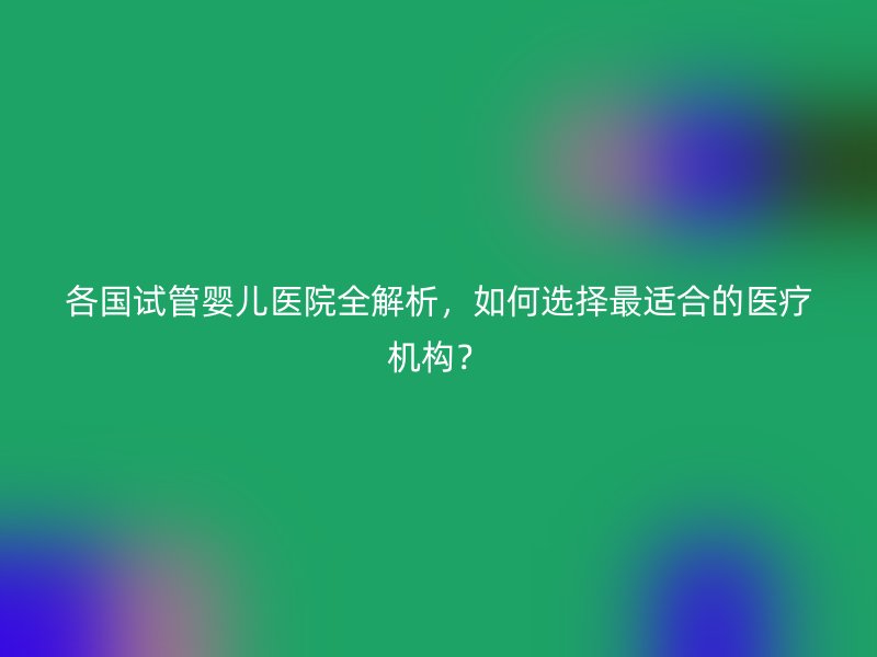 各国试管婴儿医院全解析，如何选择最适合的医疗机构？