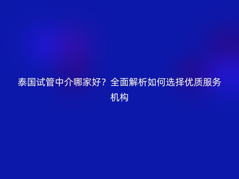 泰国试管中介哪家好？全面解析如何选择优质服务机构