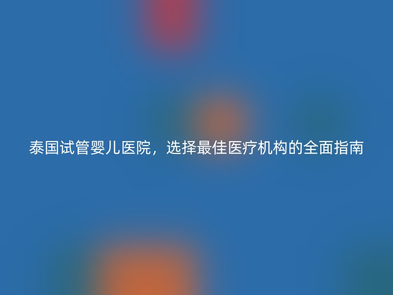 泰国试管婴儿医院，选择最佳医疗机构的全面指南