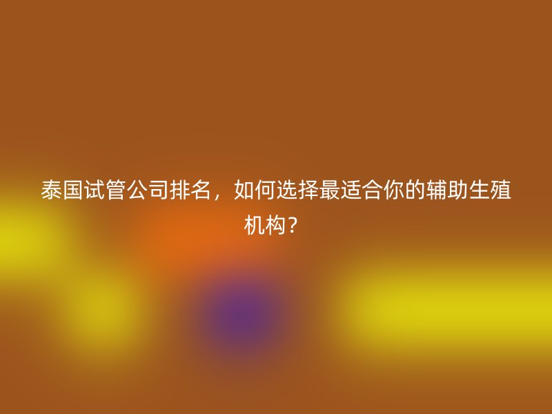 泰国试管公司排名，如何选择最适合你的辅助生殖机构？