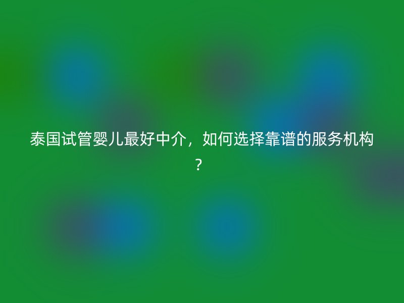 泰国试管婴儿最好中介，如何选择靠谱的服务机构？