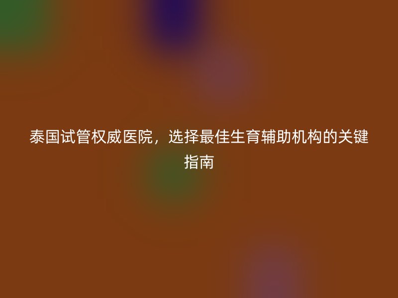 泰国试管权威医院，选择最佳生育辅助机构的关键指南