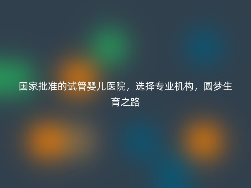 国家批准的试管婴儿医院，选择专业机构，圆梦生育之路