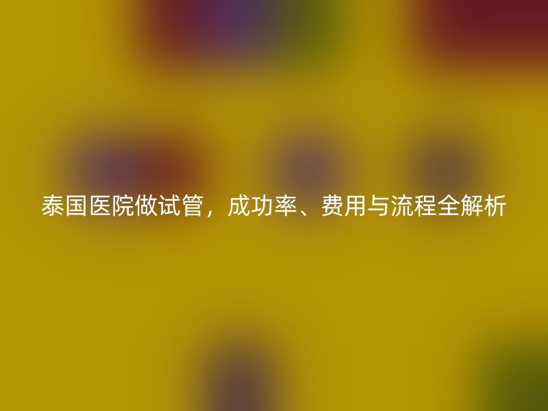 泰国医院做试管，成功率、费用与流程全解析