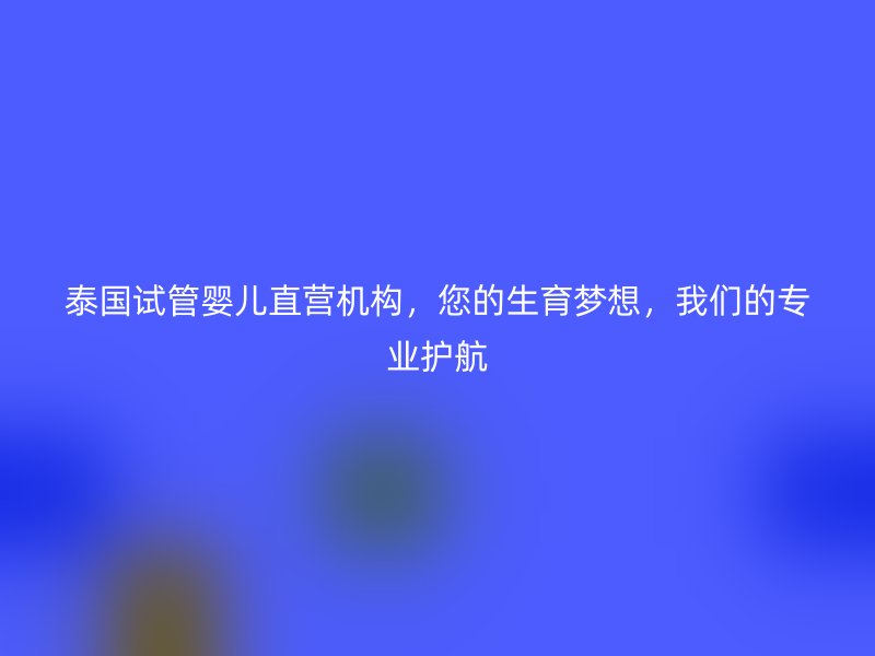 泰国试管婴儿直营机构，您的生育梦想，我们的专业护航