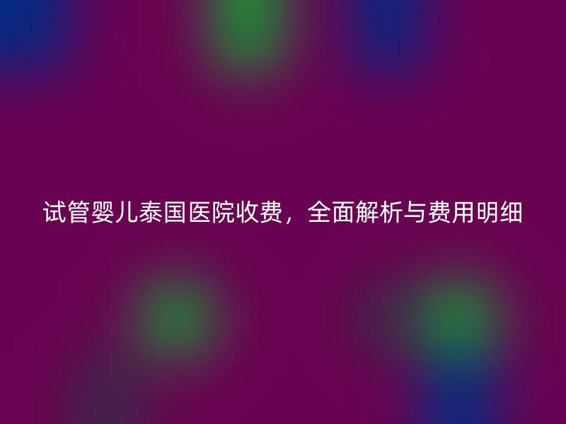 试管婴儿泰国医院收费，全面解析与费用明细
