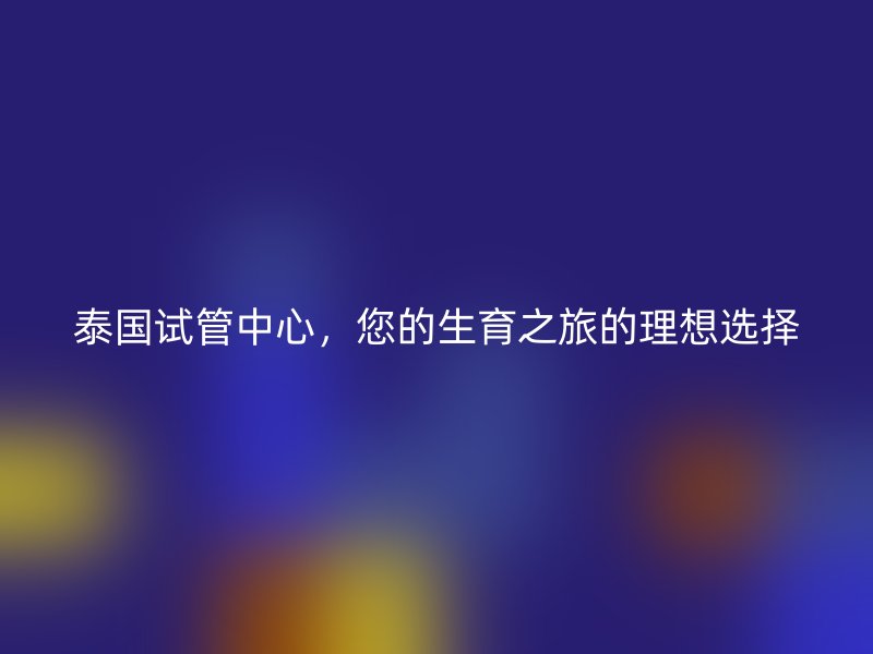 泰国试管中心，您的生育之旅的理想选择
