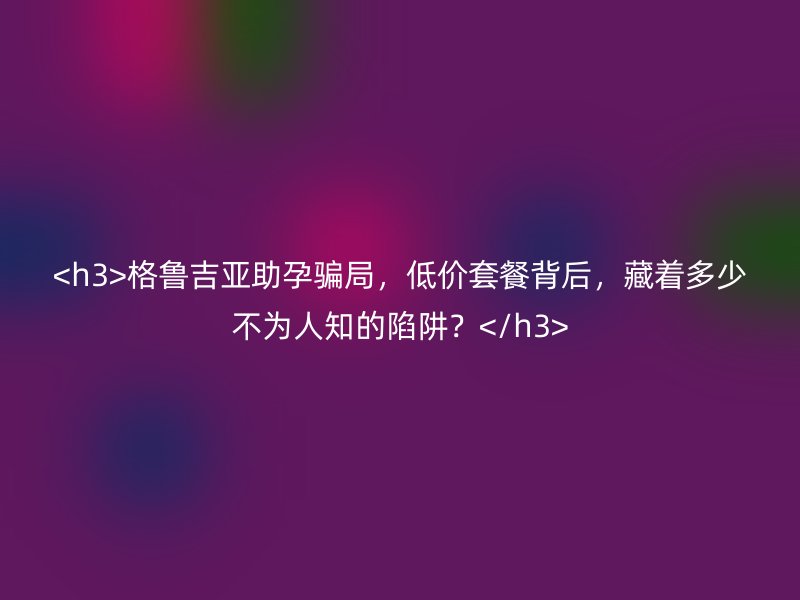 <h3>格鲁吉亚助孕骗局，低价套餐背后，藏着多少不为人知的陷阱？</h3>