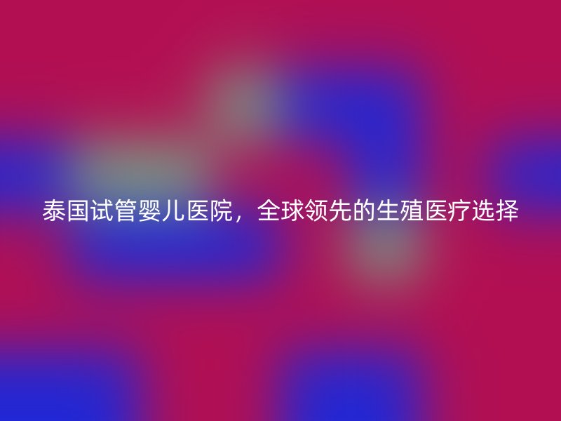 泰国试管婴儿医院，全球领先的生殖医疗选择