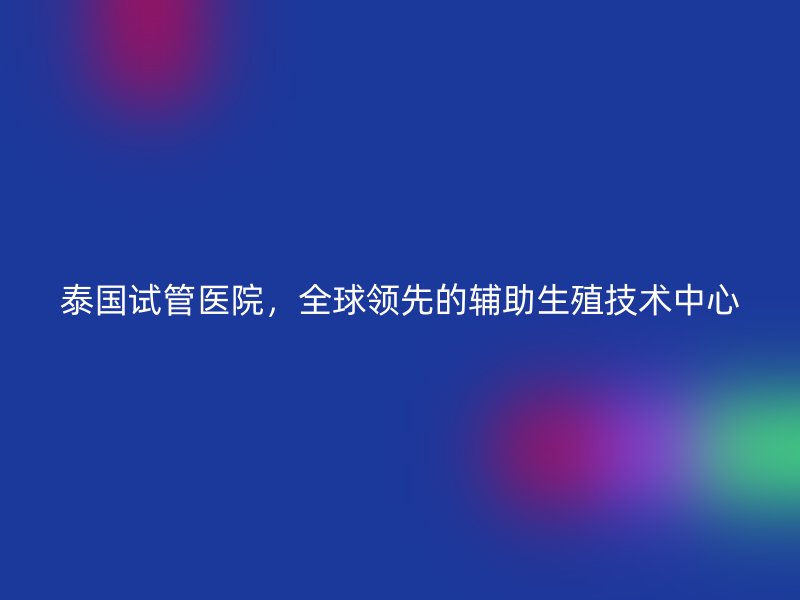 泰国试管医院，全球领先的辅助生殖技术中心