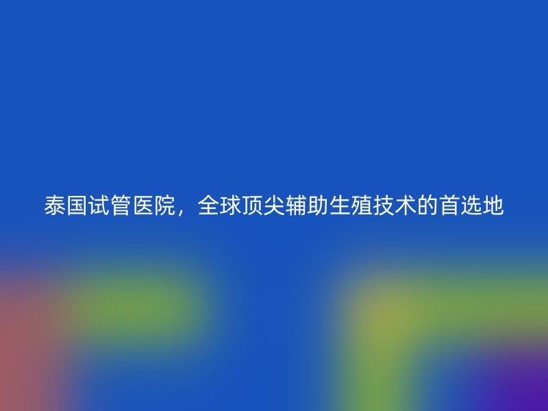 泰国试管医院，全球顶尖辅助生殖技术的首选地