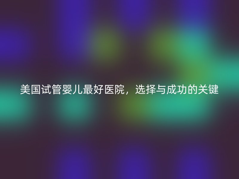 美国试管婴儿最好医院，选择与成功的关键