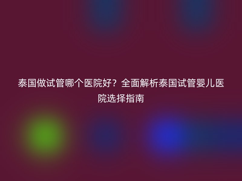 泰国做试管哪个医院好？全面解析泰国试管婴儿医院选择指南