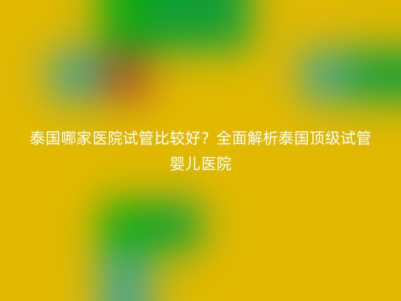 泰国哪家医院试管比较好？全面解析泰国顶级试管婴儿医院