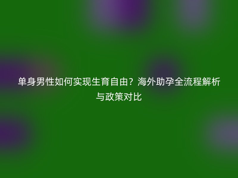 单身男性如何实现生育自由？海外助孕全流程解析与政策对比