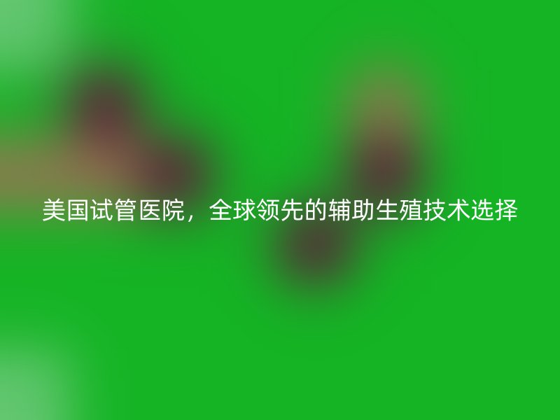 美国试管医院，全球领先的辅助生殖技术选择