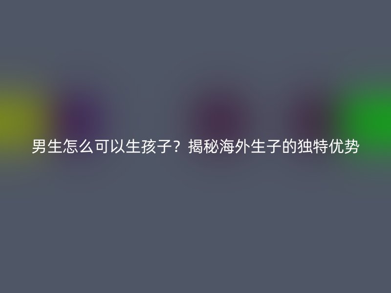 男生怎么可以生孩子？揭秘海外生子的独特优势
