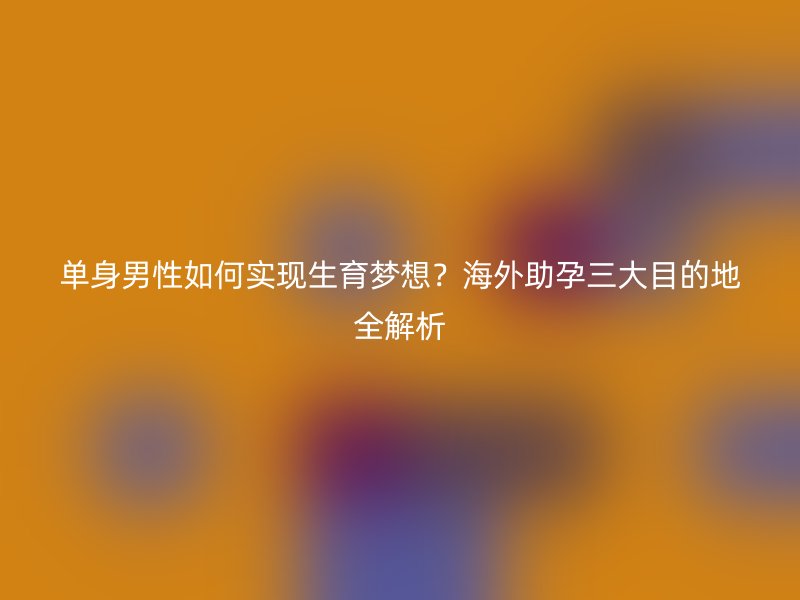 单身男性如何实现生育梦想？海外助孕三大目的地全解析