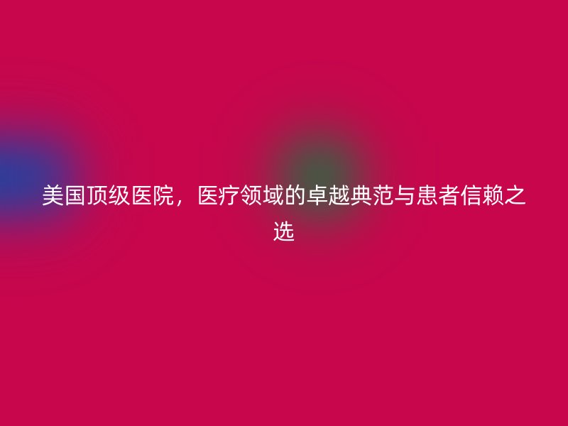 美国顶级医院，医疗领域的卓越典范与患者信赖之选