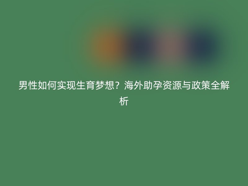 男性如何实现生育梦想？海外助孕资源与政策全解析