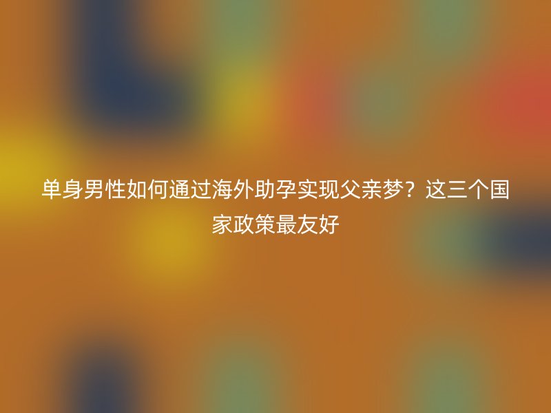 单身男性如何通过海外助孕实现父亲梦？这三个国家政策最友好
