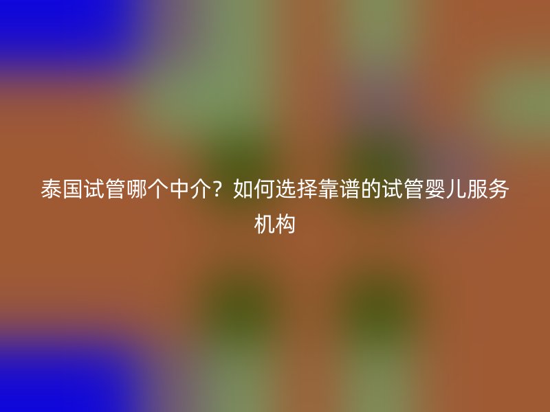泰国试管哪个中介？如何选择靠谱的试管婴儿服务机构
