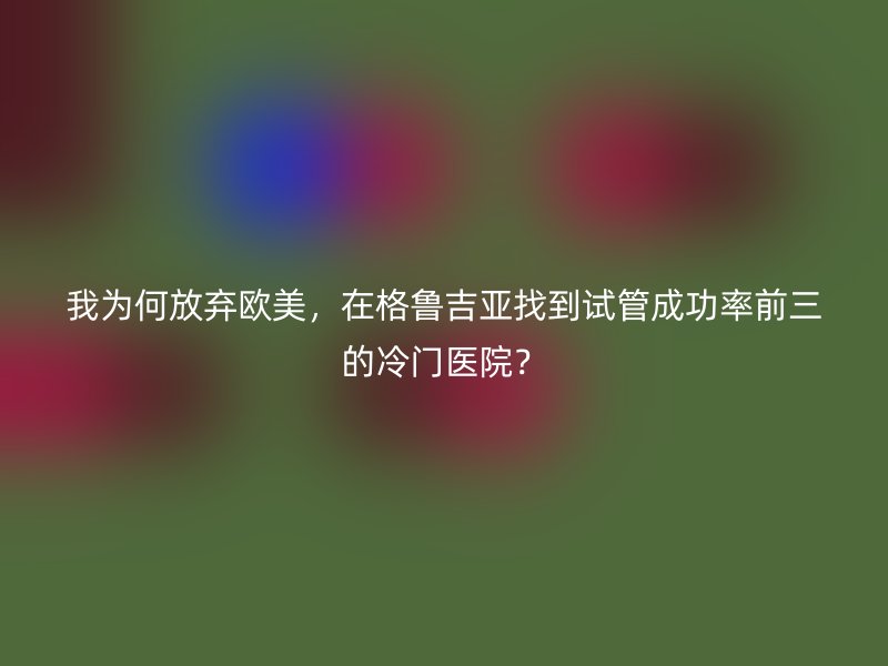 我为何放弃欧美，在格鲁吉亚找到试管成功率前三的冷门医院？