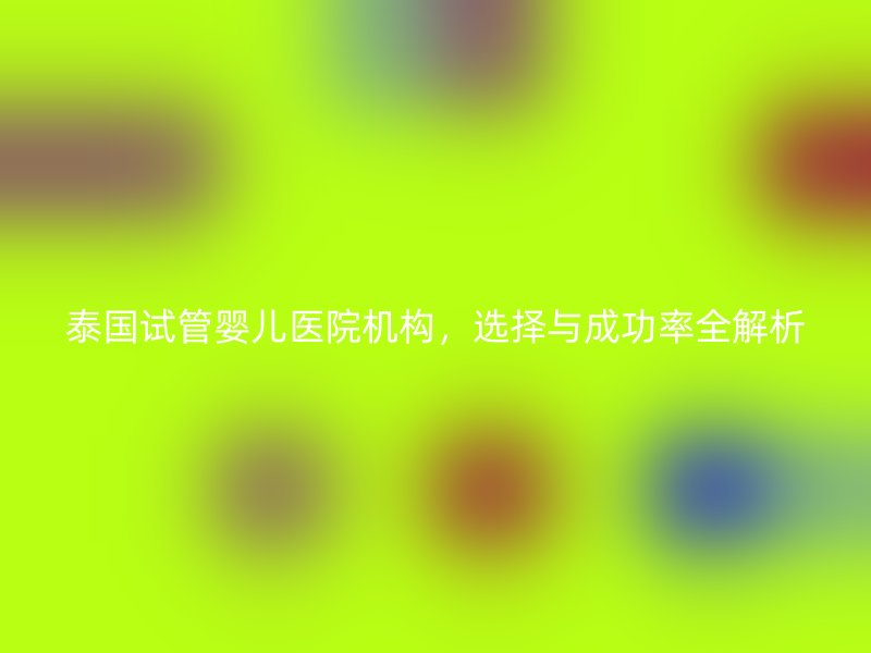 泰国试管婴儿医院机构，选择与成功率全解析
