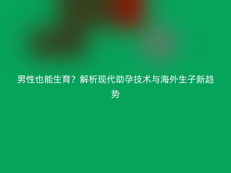 男性也能生育？解析现代助孕技术与海外生子新趋势