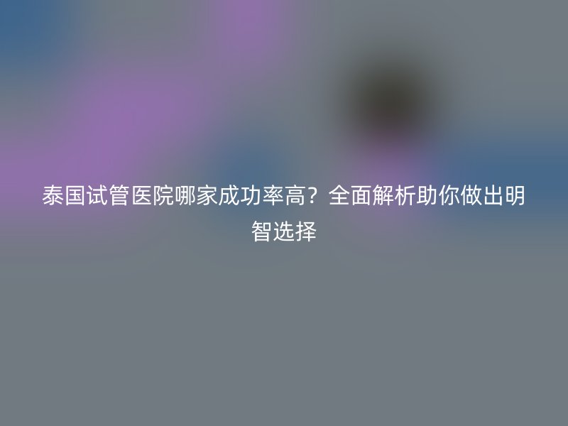 泰国试管医院哪家成功率高？全面解析助你做出明智选择