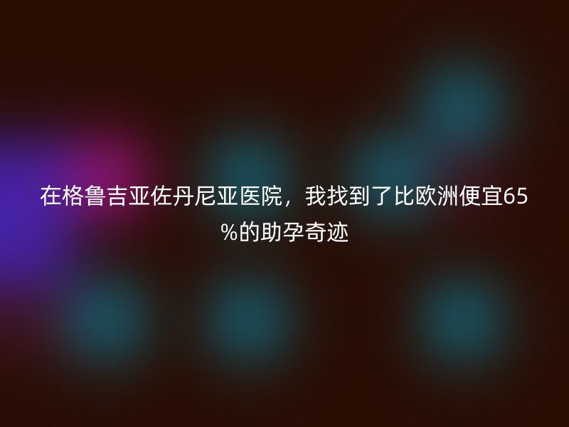 在格鲁吉亚佐丹尼亚医院，我找到了比欧洲便宜65%的助孕奇迹