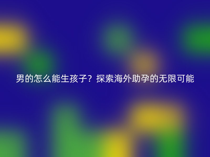 男的怎么能生孩子？探索海外助孕的无限可能