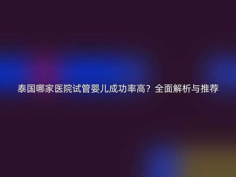 泰国哪家医院试管婴儿成功率高？全面解析与推荐
