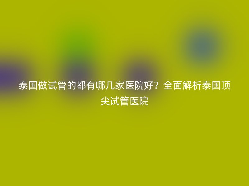 泰国做试管的都有哪几家医院好？全面解析泰国顶尖试管医院